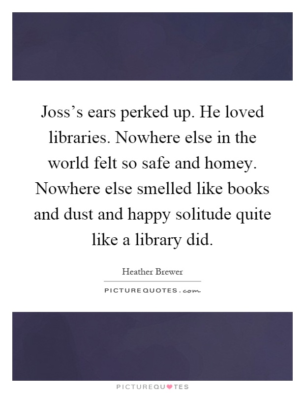 Joss’s ears perked up. He loved libraries. Nowhere else in the world felt so safe and homey. Nowhere else smelled like books and dust and happy solitude quite like a library did Picture Quote #1