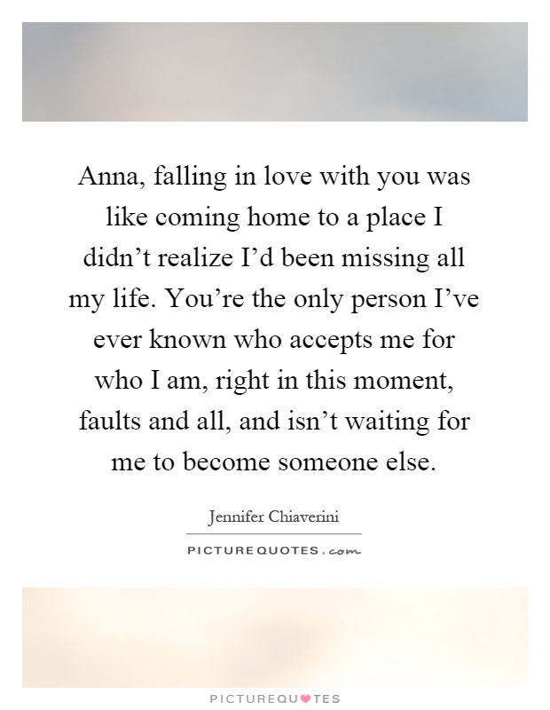 Anna, falling in love with you was like coming home to a place I didn’t realize I’d been missing all my life. You’re the only person I’ve ever known who accepts me for who I am, right in this moment, faults and all, and isn’t waiting for me to become someone else Picture Quote #1