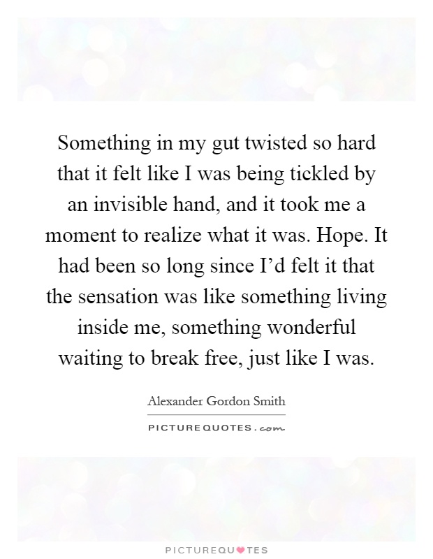 Something in my gut twisted so hard that it felt like I was being tickled by an invisible hand, and it took me a moment to realize what it was. Hope. It had been so long since I'd felt it that the sensation was like something living inside me, something wonderful waiting to break free, just like I was Picture Quote #1