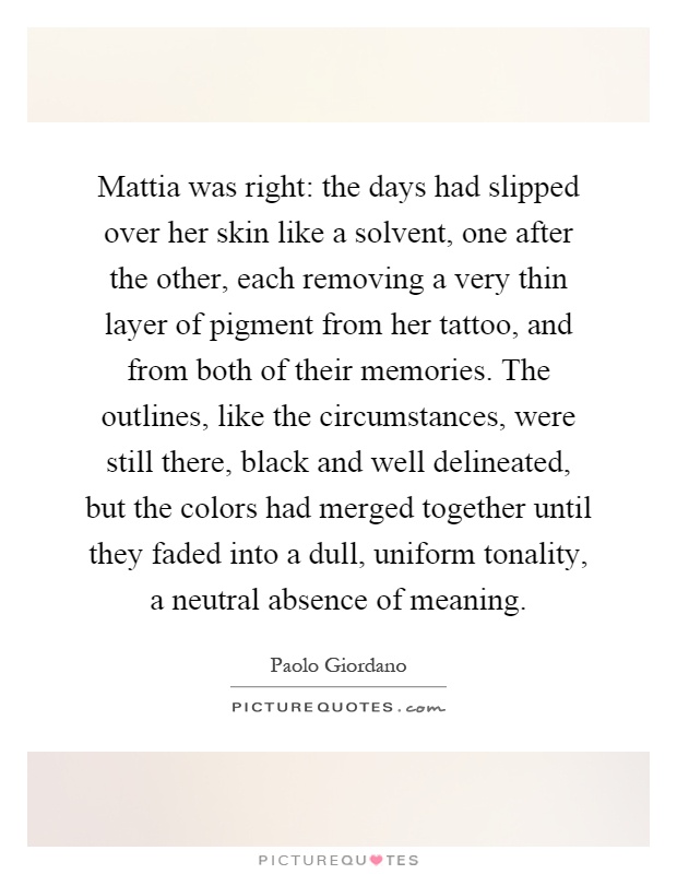 Mattia was right: the days had slipped over her skin like a solvent, one after the other, each removing a very thin layer of pigment from her tattoo, and from both of their memories. The outlines, like the circumstances, were still there, black and well delineated, but the colors had merged together until they faded into a dull, uniform tonality, a neutral absence of meaning Picture Quote #1