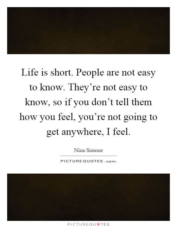 Life is short. People are not easy to know. They’re not easy to know, so if you don’t tell them how you feel, you’re not going to get anywhere, I feel Picture Quote #1