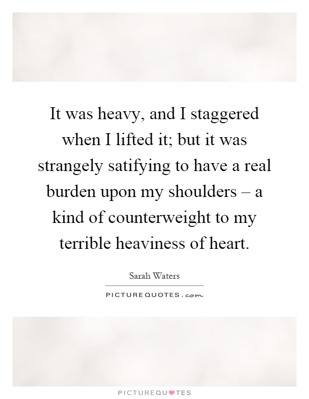 It was heavy, and I staggered when I lifted it; but it was strangely satifying to have a real burden upon my shoulders – a kind of counterweight to my terrible heaviness of heart Picture Quote #1