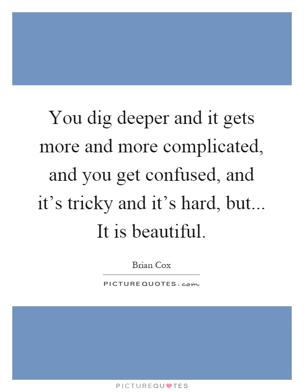 You dig deeper and it gets more and more complicated, and you get confused, and it’s tricky and it’s hard, but... It is beautiful Picture Quote #1