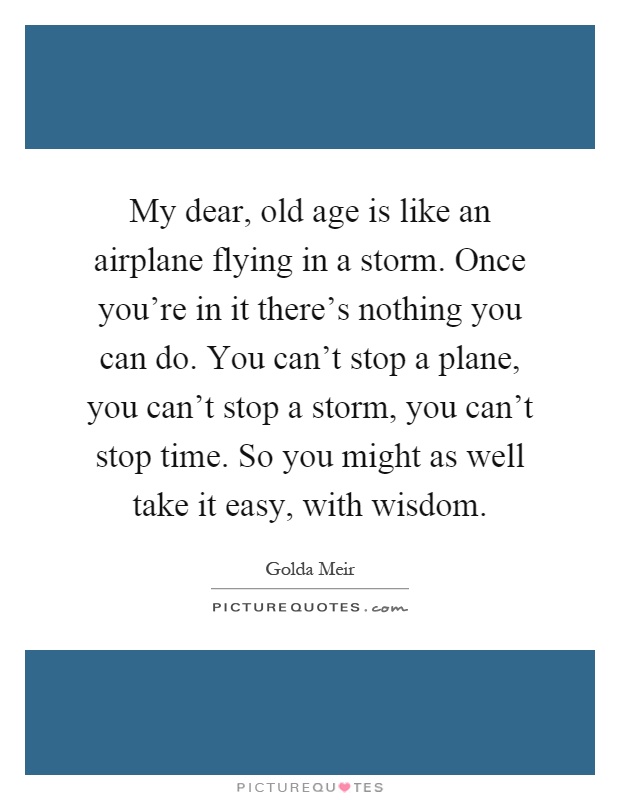 My dear, old age is like an airplane flying in a storm. Once you’re in it there’s nothing you can do. You can’t stop a plane, you can’t stop a storm, you can’t stop time. So you might as well take it easy, with wisdom Picture Quote #1