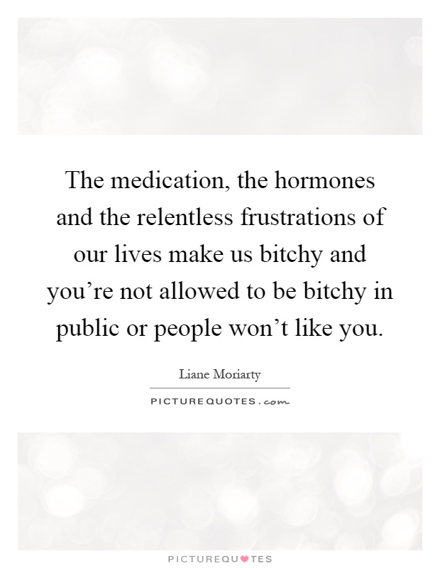 The medication, the hormones and the relentless frustrations of our lives make us bitchy and you’re not allowed to be bitchy in public or people won’t like you Picture Quote #1