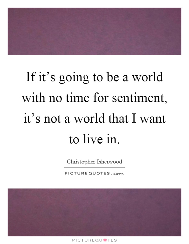 If it’s going to be a world with no time for sentiment, it’s not a world that I want to live in Picture Quote #1
