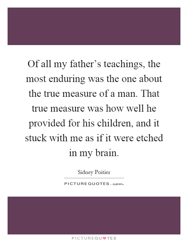 Of all my father’s teachings, the most enduring was the one about the true measure of a man. That true measure was how well he provided for his children, and it stuck with me as if it were etched in my brain Picture Quote #1