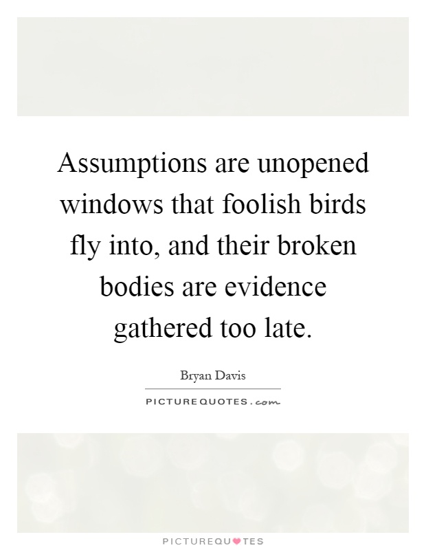Assumptions are unopened windows that foolish birds fly into, and their broken bodies are evidence gathered too late Picture Quote #1