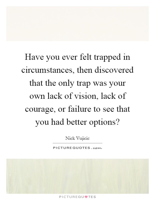 Have you ever felt trapped in circumstances, then discovered that the only trap was your own lack of vision, lack of courage, or failure to see that you had better options? Picture Quote #1