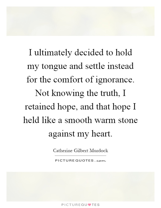I ultimately decided to hold my tongue and settle instead for the comfort of ignorance. Not knowing the truth, I retained hope, and that hope I held like a smooth warm stone against my heart Picture Quote #1