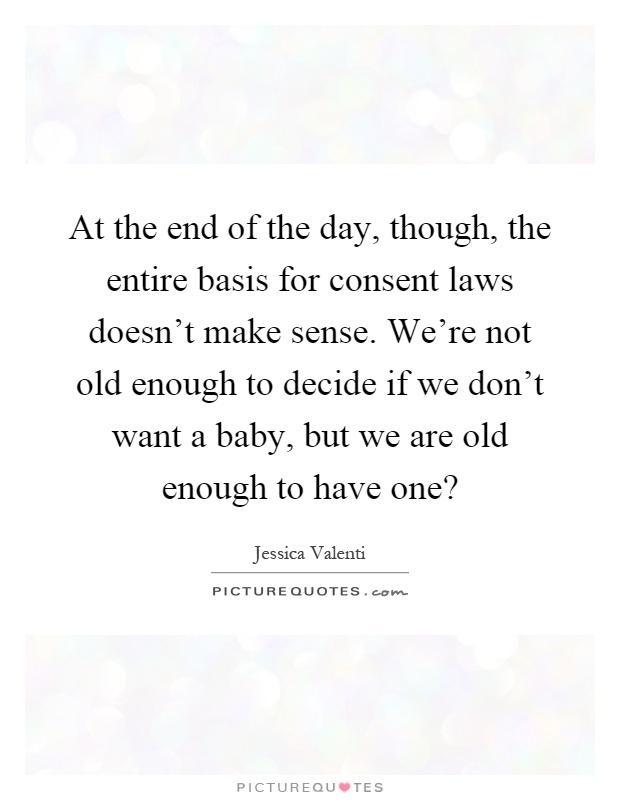 At the end of the day, though, the entire basis for consent laws doesn’t make sense. We’re not old enough to decide if we don’t want a baby, but we are old enough to have one? Picture Quote #1