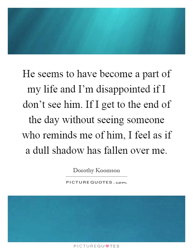 He seems to have become a part of my life and I’m disappointed if I don’t see him. If I get to the end of the day without seeing someone who reminds me of him, I feel as if a dull shadow has fallen over me Picture Quote #1