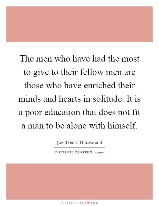 The men who have had the most to give to their fellow men are those who have enriched their minds and hearts in solitude. It is a poor education that does not fit a man to be alone with himself Picture Quote #1
