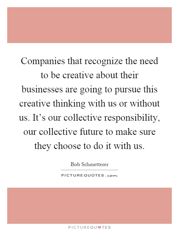 Companies that recognize the need to be creative about their businesses are going to pursue this creative thinking with us or without us. It’s our collective responsibility, our collective future to make sure they choose to do it with us Picture Quote #1