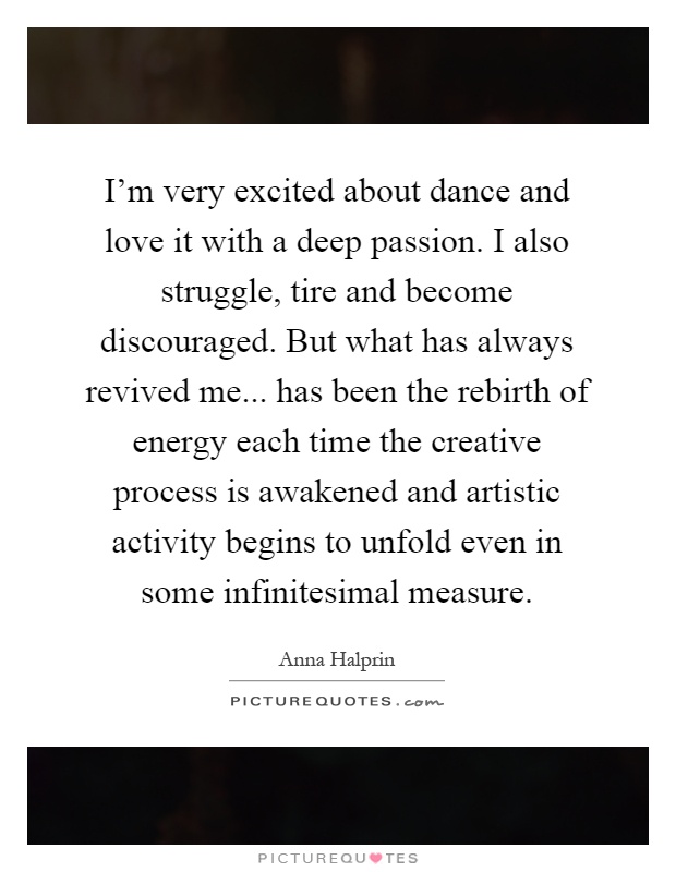 I’m very excited about dance and love it with a deep passion. I also struggle, tire and become discouraged. But what has always revived me... has been the rebirth of energy each time the creative process is awakened and artistic activity begins to unfold even in some infinitesimal measure Picture Quote #1