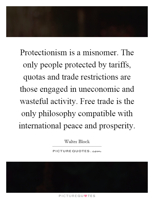 Protectionism is a misnomer. The only people protected by tariffs, quotas and trade restrictions are those engaged in uneconomic and wasteful activity. Free trade is the only philosophy compatible with international peace and prosperity Picture Quote #1