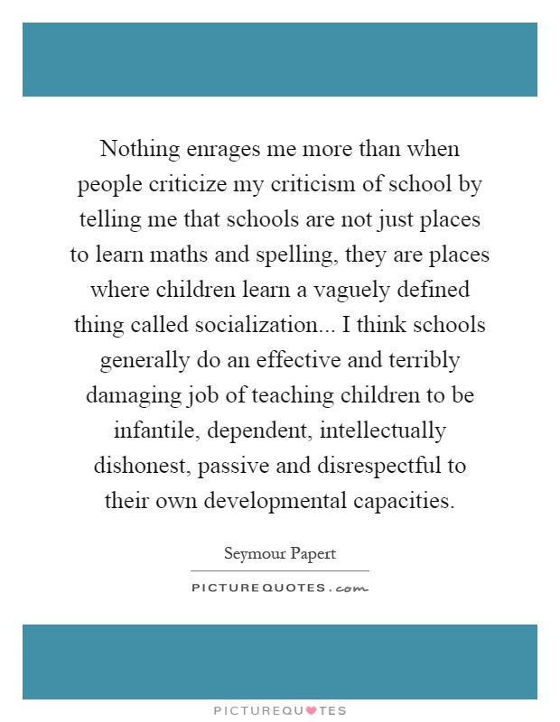 Nothing enrages me more than when people criticize my criticism of school by telling me that schools are not just places to learn maths and spelling, they are places where children learn a vaguely defined thing called socialization... I think schools generally do an effective and terribly damaging job of teaching children to be infantile, dependent, intellectually dishonest, passive and disrespectful to their own developmental capacities Picture Quote #1