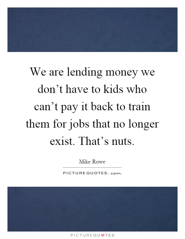 We are lending money we don’t have to kids who can’t pay it back to train them for jobs that no longer exist. That’s nuts Picture Quote #1