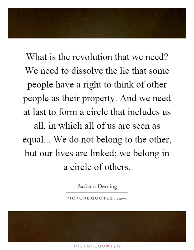 What is the revolution that we need? We need to dissolve the lie that some people have a right to think of other people as their property. And we need at last to form a circle that includes us all, in which all of us are seen as equal... We do not belong to the other, but our lives are linked; we belong in a circle of others Picture Quote #1