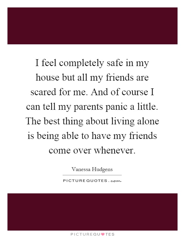 I feel completely safe in my house but all my friends are scared for me. And of course I can tell my parents panic a little. The best thing about living alone is being able to have my friends come over whenever Picture Quote #1