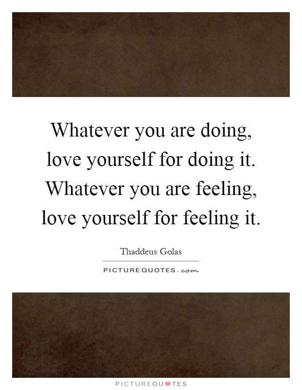 Whatever you are doing, love yourself for doing it. Whatever you are feeling, love yourself for feeling it Picture Quote #1