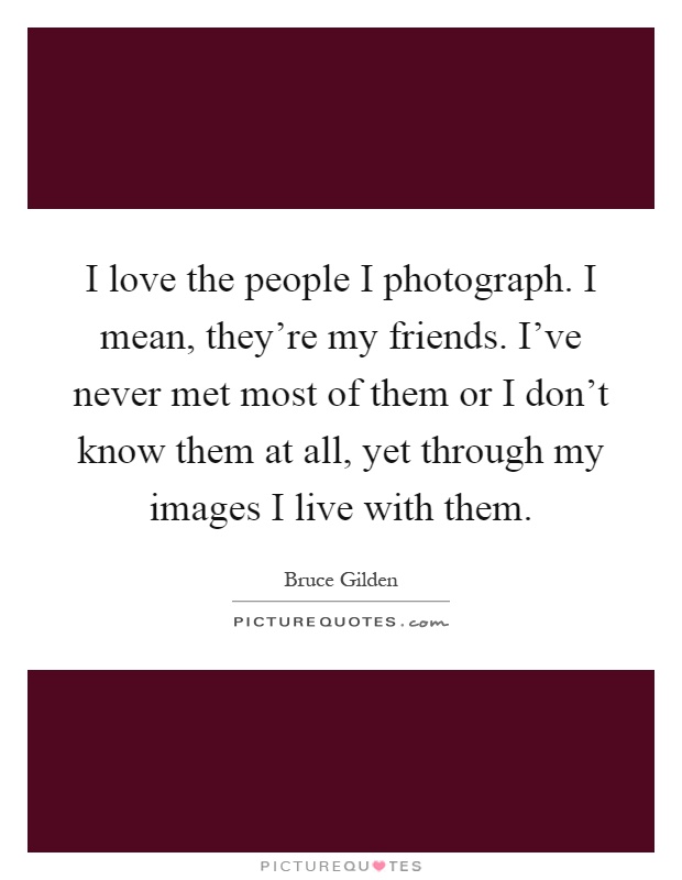 I love the people I photograph. I mean, they’re my friends. I’ve never met most of them or I don’t know them at all, yet through my images I live with them Picture Quote #1