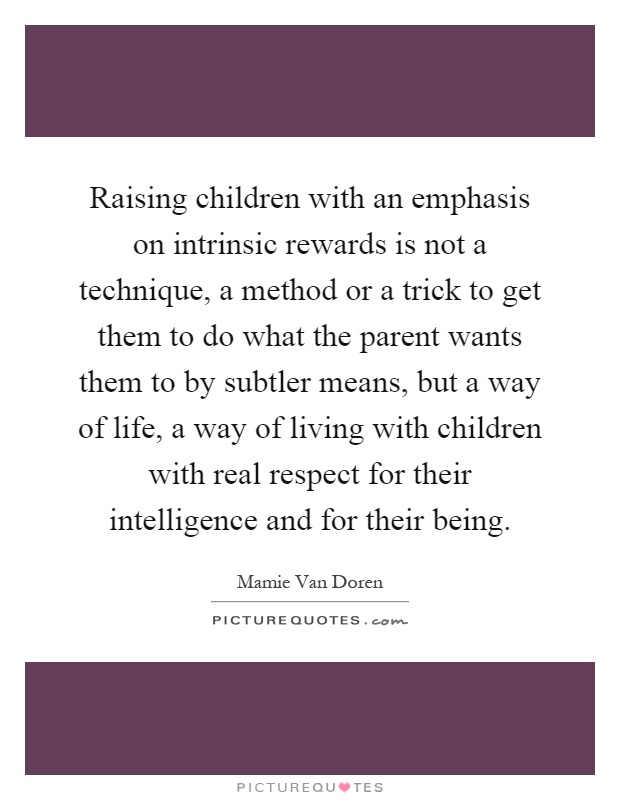 Raising children with an emphasis on intrinsic rewards is not a technique, a method or a trick to get them to do what the parent wants them to by subtler means, but a way of life, a way of living with children with real respect for their intelligence and for their being Picture Quote #1