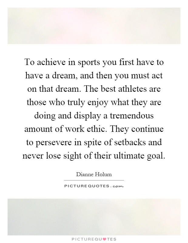 To achieve in sports you first have to have a dream, and then you must act on that dream. The best athletes are those who truly enjoy what they are doing and display a tremendous amount of work ethic. They continue to persevere in spite of setbacks and never lose sight of their ultimate goal Picture Quote #1