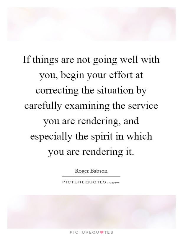 If things are not going well with you, begin your effort at correcting the situation by carefully examining the service you are rendering, and especially the spirit in which you are rendering it Picture Quote #1