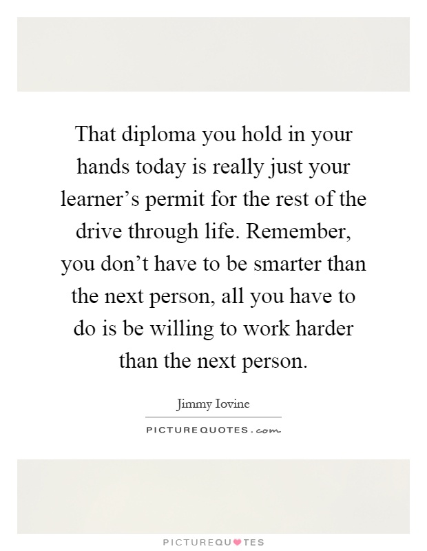 That diploma you hold in your hands today is really just your learner’s permit for the rest of the drive through life. Remember, you don’t have to be smarter than the next person, all you have to do is be willing to work harder than the next person Picture Quote #1