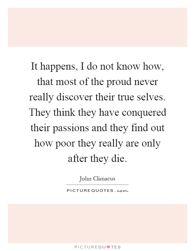 It happens, I do not know how, that most of the proud never really discover their true selves. They think they have conquered their passions and they find out how poor they really are only after they die Picture Quote #1
