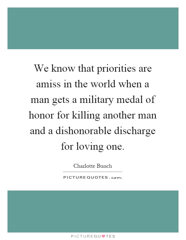 We know that priorities are amiss in the world when a man gets a military medal of honor for killing another man and a dishonorable discharge for loving one Picture Quote #1