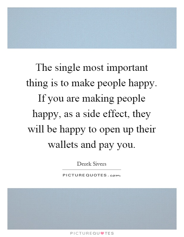 The single most important thing is to make people happy. If you are making people happy, as a side effect, they will be happy to open up their wallets and pay you Picture Quote #1