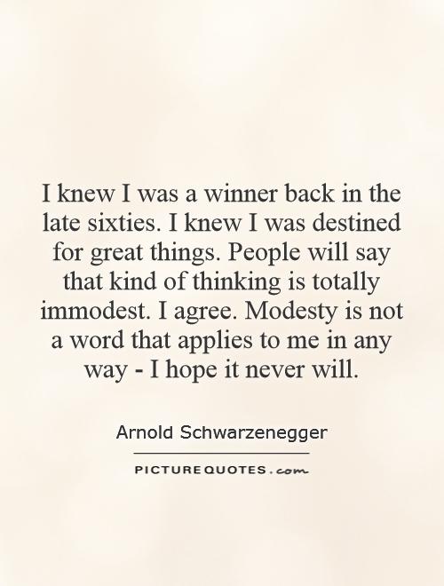 I knew I was a winner back in the late sixties. I knew I was destined for great things. People will say that kind of thinking is totally immodest. I agree. Modesty is not a word that applies to me in any way - I hope it never will Picture Quote #1