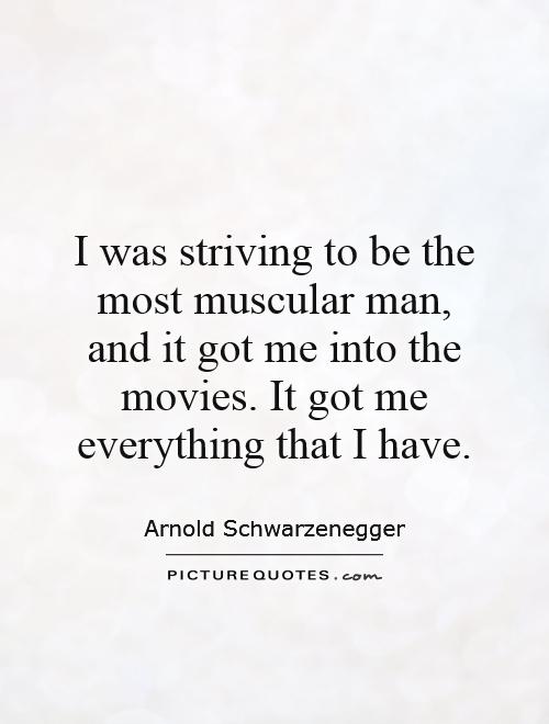I was striving to be the most muscular man, and it got me into the movies. It got me everything that I have Picture Quote #1