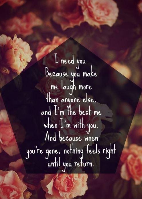 I need you. Because you make me laugh more than anyone else, and I'm the best me when I'm with you.  And because when you're gone, nothing feels right until you return Picture Quote #1