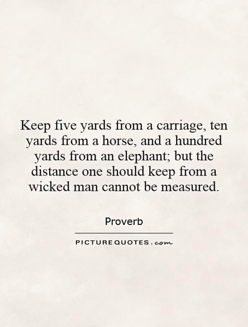 Keep five yards from a carriage, ten yards from a horse, and a hundred yards from an elephant; but the distance one should keep from a wicked man cannot be measured Picture Quote #1