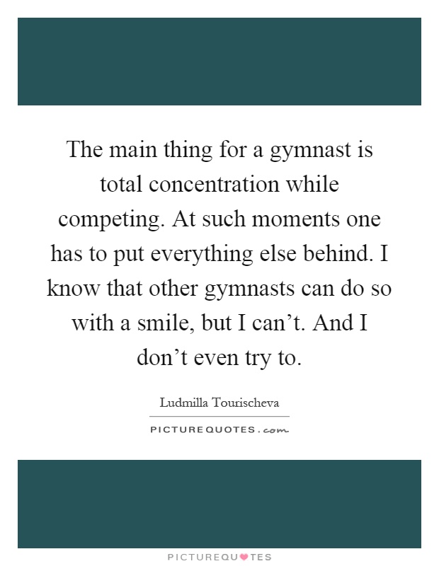 The main thing for a gymnast is total concentration while competing. At such moments one has to put everything else behind. I know that other gymnasts can do so with a smile, but I can’t. And I don’t even try to Picture Quote #1