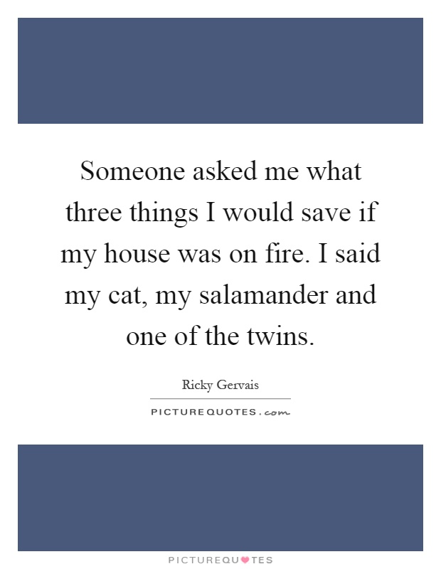 Someone asked me what three things I would save if my house was on fire. I said my cat, my salamander and one of the twins Picture Quote #1