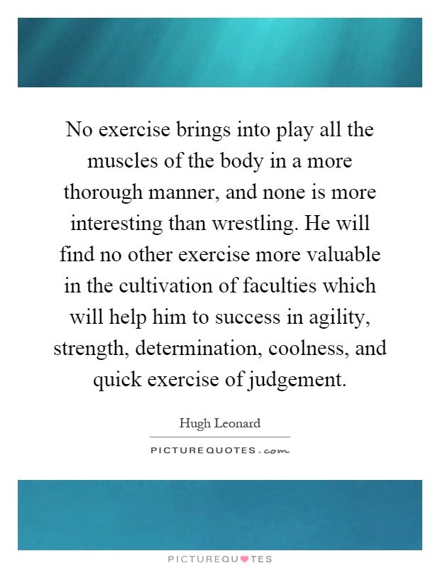No exercise brings into play all the muscles of the body in a more thorough manner, and none is more interesting than wrestling. He will find no other exercise more valuable in the cultivation of faculties which will help him to success in agility, strength, determination, coolness, and quick exercise of judgement Picture Quote #1