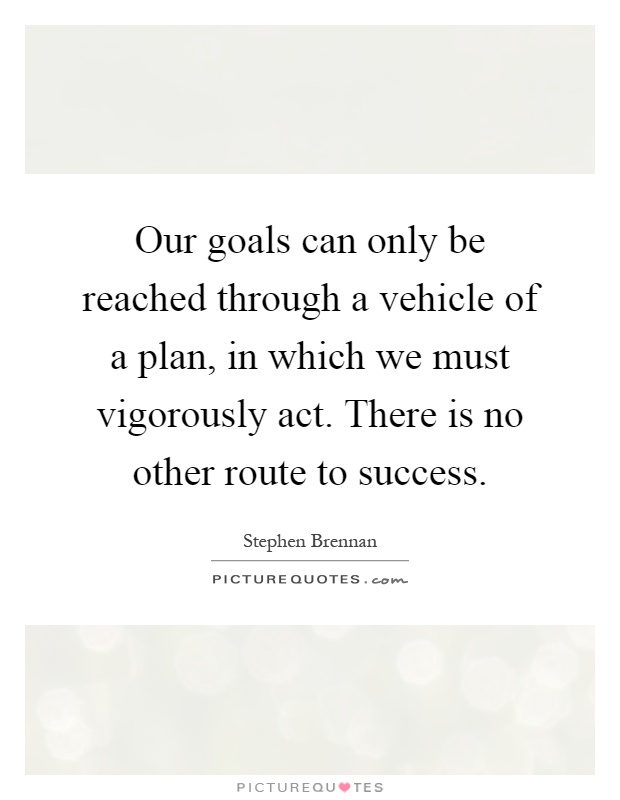 Our goals can only be reached through a vehicle of a plan, in which we must vigorously act. There is no other route to success Picture Quote #1