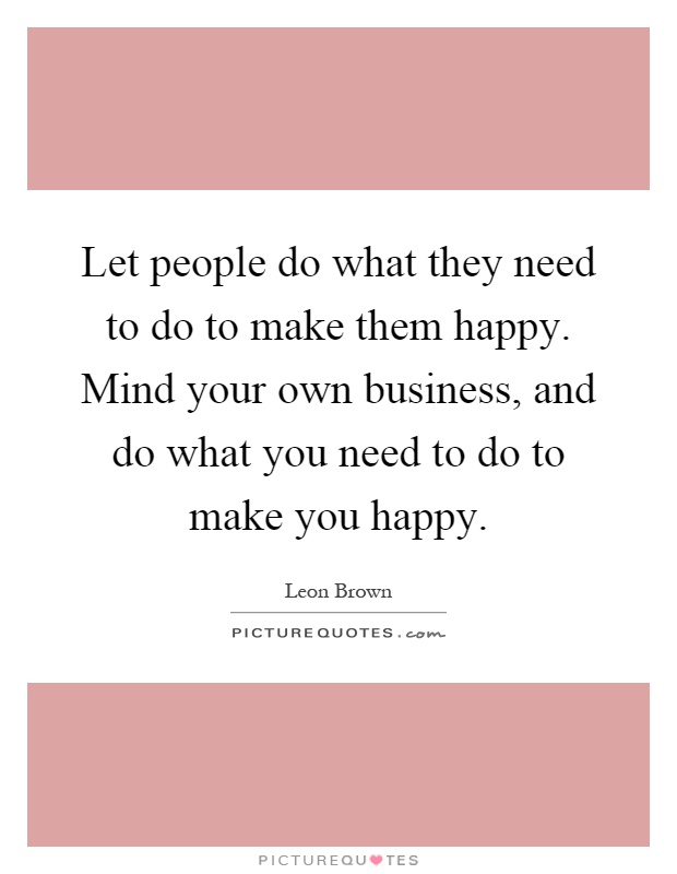 Let people do what they need to do to make them happy. Mind your own business, and do what you need to do to make you happy Picture Quote #1
