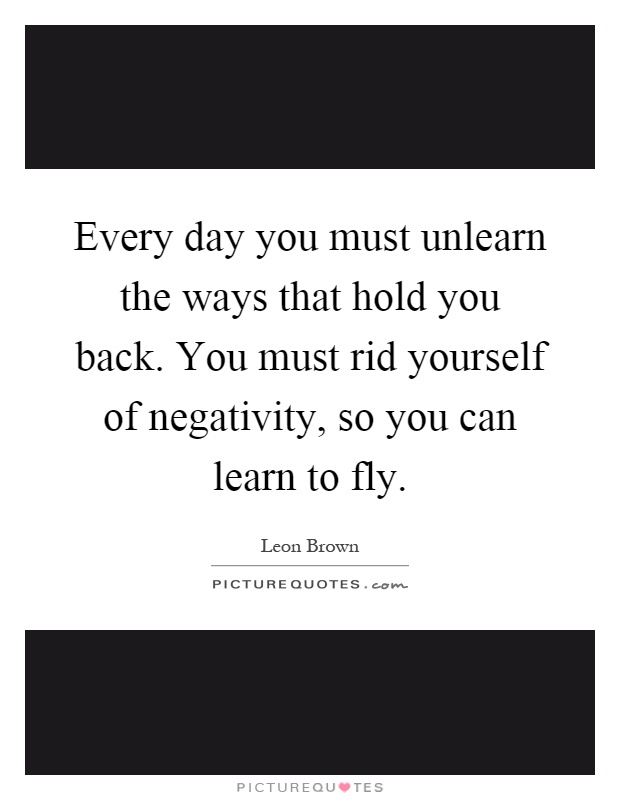 Every day you must unlearn the ways that hold you back. You must rid yourself of negativity, so you can learn to fly Picture Quote #1
