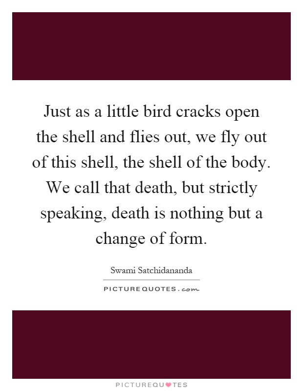 Just as a little bird cracks open the shell and flies out, we fly out of this shell, the shell of the body. We call that death, but strictly speaking, death is nothing but a change of form Picture Quote #1