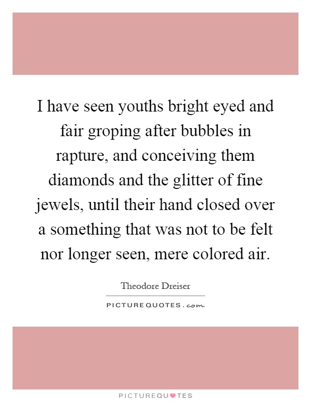 I have seen youths bright eyed and fair groping after bubbles in rapture, and conceiving them diamonds and the glitter of fine jewels, until their hand closed over a something that was not to be felt nor longer seen, mere colored air Picture Quote #1