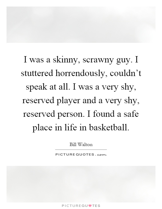 I was a skinny, scrawny guy. I stuttered horrendously, couldn’t speak at all. I was a very shy, reserved player and a very shy, reserved person. I found a safe place in life in basketball Picture Quote #1