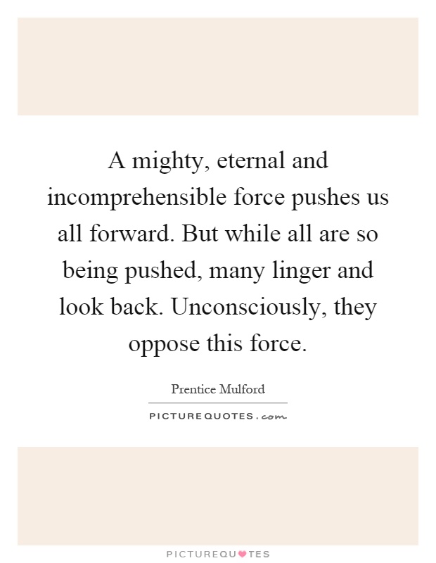 A mighty, eternal and incomprehensible force pushes us all forward. But while all are so being pushed, many linger and look back. Unconsciously, they oppose this force Picture Quote #1