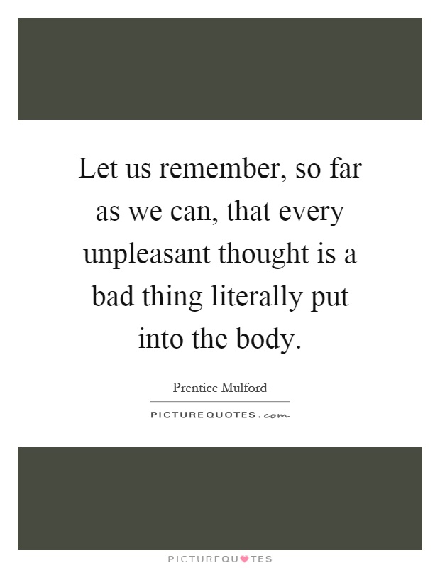 Let us remember, so far as we can, that every unpleasant thought is a bad thing literally put into the body Picture Quote #1