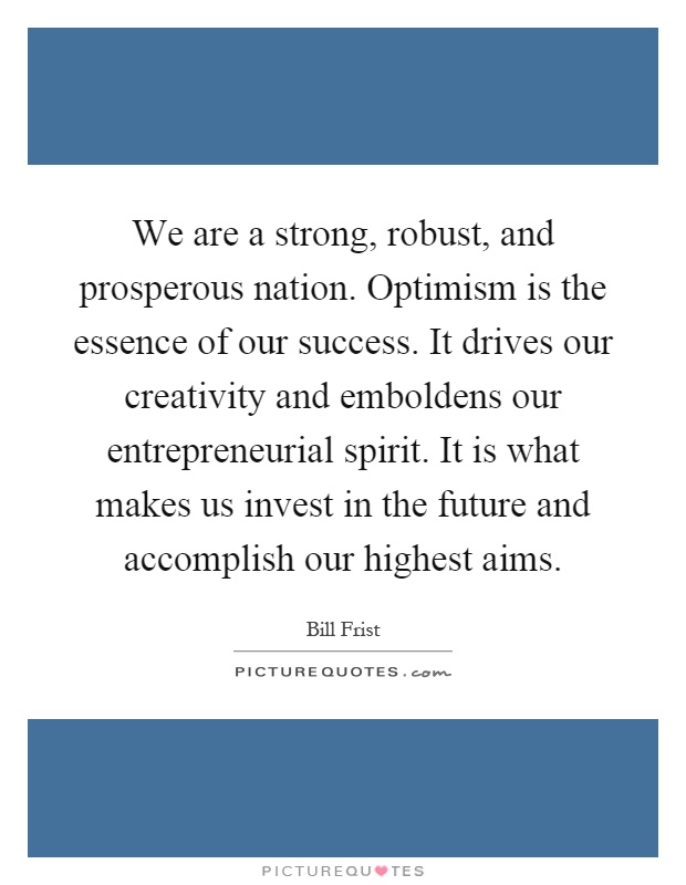 We are a strong, robust, and prosperous nation. Optimism is the essence of our success. It drives our creativity and emboldens our entrepreneurial spirit. It is what makes us invest in the future and accomplish our highest aims Picture Quote #1