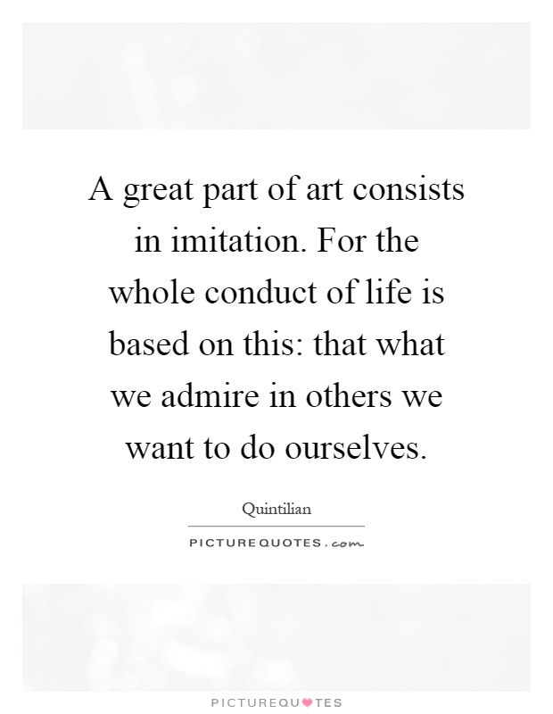 A great part of art consists in imitation. For the whole conduct of life is based on this: that what we admire in others we want to do ourselves Picture Quote #1
